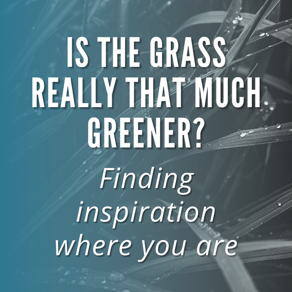 Is The Grass Really That Much Greener? Finding Inspiration Where You Are